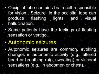 • Occipital lobe contains brain cell responsible
for vision . Seizure in the occipital lobe can
produce flashing lights and visual
hallucination.
• Some patients have the feelings of floating
sensation or vertigo.
• Autonomic seizures
• Autonomic seizures are common, evoking
changes in autonomic activity (e.g., altered
heart or breathing rate, sweating) or visceral
sensations (e.g., in abdomen or chest).
 