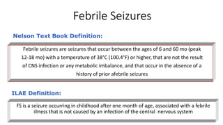 Febrile Seizures
FS is a seizure occurring in childhood after one month of age, associated with a febrile
illness that is not caused by an infection of the central nervous system
ILAE Definition:
Febrile seizures are seizures that occur between the ages of 6 and 60 mo (peak
12-18 mo) with a temperature of 38°C (100.4°F) or higher, that are not the result
of CNS infection or any metabolic imbalance, and that occur in the absence of a
history of prior afebrile seizures
Nelson Text Book Definition:
 