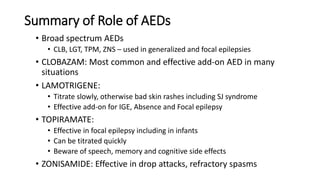 Summary of Role of AEDs
• Broad spectrum AEDs
• CLB, LGT, TPM, ZNS – used in generalized and focal epilepsies
• CLOBAZAM: Most common and effective add-on AED in many
situations
• LAMOTRIGENE:
• Titrate slowly, otherwise bad skin rashes including SJ syndrome
• Effective add-on for IGE, Absence and Focal epilepsy
• TOPIRAMATE:
• Effective in focal epilepsy including in infants
• Can be titrated quickly
• Beware of speech, memory and cognitive side effects
• ZONISAMIDE: Effective in drop attacks, refractory spasms
 