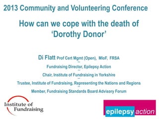 2013 Community and Volunteering Conference
    How can we cope with the death of
            ‘Dorothy Donor’

               Di Flatt Prof Cert Mgmt (Open),    MIoF, FRSA
                                      ***
                    Fundraising Director, Epilepsy Action
                                      ***
                 Chair, Institute of Fundraising in Yorkshire
                                      ***
   Trustee, Institute of Fundraising, Representing the Nations and Regions
                                      ***
           Member, Fundraising Standards Board Advisory Forum
 