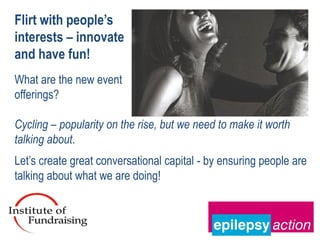 Flirt with people’s
interests – innovate
and have fun!
What are the new event
offerings?

Cycling – popularity on the rise, but we need to make it worth
talking about.
Let’s create great conversational capital - by ensuring people are
talking about what we are doing!
 
