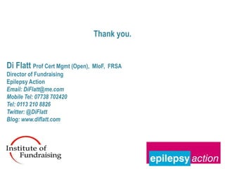 Thank you.


Di Flatt Prof Cert Mgmt (Open),   MIoF, FRSA
Director of Fundraising
Epilepsy Action
Email: DiFlatt@me.com
Mobile Tel: 07738 702420
Tel: 0113 210 8826
Twitter: @DiFlatt
Blog: www.diflatt.com



-
 