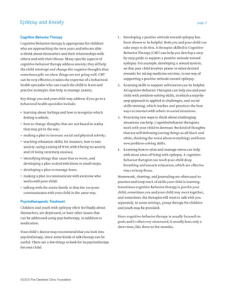 Epilepsy and Anxiety page 2 
Cognitive Behavior Therapy 
Cognitive-behavior therapy is appropriate for children 
who are approaching the teen years and who are able 
to think about themselves and their relationships with 
others and with their illness. Many specific aspects of 
cognitive-behavior therapy address anxiety; they all help 
the child interrupt and change the negative thoughts that 
sometimes pile on when things are not going well. CBT 
can be very effective; it takes the expertise of a behavioral 
health specialist who can coach the child to learn and 
practice strategies that help to manage anxiety. 
Key things you and your child may address if you go to a 
behavioral health specialist include: 
• learning about feelings and how to recognize which 
feeling is which; 
• how to change thoughts that are not based in reality 
that may get in the way; 
• making a plan to increase social and physical activity; 
• teaching relaxation skills; for instance, how to rate 
anxiety, using a rating of 0-10, with 0 being no anxiety 
and 10 being extremely anxious; 
• identifying things that cause fear or worry, and 
developing a plan to deal with them in small steps; 
• developing a plan to manage fears; 
• making a plan to communicate with everyone who 
works with your child; 
• talking with the entire family so that the everyone 
communicates with your child in the same way. 
Psychotherapeutic Treatment 
Children and youth with epilepsy often feel badly about 
themselves, are depressed, or have other issues that 
can be addressed using psychotherapy, in addition to 
medication. 
Your child’s doctor may recommend that you look into 
psychotherapy, since some kinds of talk therapy can be 
useful. There are a few things to look for in psychotherapy 
for your child: 
1. Developing a positive attitude toward epilepsy has 
been shown to be helpful. Both you and your child can 
take steps to do this. A therapist skilled in Cognitive- 
Behavior Therapy (CBT) can help you develop a step-by- 
step guide to support a positive attitude toward 
epilepsy. For example, developing a reward system, 
so that your child receives praise or other desired 
rewards for taking medicine on time, is one way of 
supporting a positive attitude toward epilepsy. 
2. Learning skills to support self-esteem can be helpful. 
A Cognitive-Behavior Therapist can help you and your 
child with problem-solving skills, in which a step-by-step 
approach is applied to challenges, and social 
skills training, which teaches and practices the best 
ways to interact with others in social situations. 
3. Practicing new ways to think about challenging 
situations can help. Cognitivebehavior therapists 
work with your child to decrease the kind of thoughts 
that are self-defeating (seeing things as all black and 
white, thinking the worst about everything) and learn 
new problem-solving skills. 
4. Learning how to relax and manage stress can help 
with most areas of living with epilepsy. A cognitive-behavior 
therapist can teach your child deep 
breathing and muscle relaxation, which are effective 
ways to keep focus. 
Homework, charting, and journaling are often used to 
practice and keep track of skills your child is learning. 
Sometimes cognitive-behavior therapy is just for your 
child; sometimes you and your child may meet together, 
and sometimes the therapist will want to talk with you 
separately. In some settings, group therapy for children 
and youth may be provided. 
Since cognitive-behavior therapy is usually focused on 
goals and is often very structured, it usually lasts only a 
short time, like three to five months. 
©2013 The Cleveland Clinic Foundation 
 