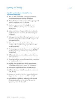 Epilepsy and Anxiety page 3 
Important questions to ask before starting any 
psychotropic medication: 
1. Was my child examined by a child psychiatrist who 
recommended the psychotropic medication? 
2. Were other treatment choices (psychotherapy) explored 
before a new medication was started? 
3. Did the symptoms we are observing begin soon 
after my child started taking a new antiepileptic 
medication? 
4. Is there any history of any mental health condition in 
the family? Is there any history of suicide attempts in 
the family? 
5. Is the psychiatric problem affecting the patient in more 
than one setting? If not, what can we do to improve the 
stressful situation? 
6. If there is anyone in the family with a similar 
condition? If so, are they taking any medication that 
has been effective? 
7. Are the symptoms related to how severe the epilepsy is? 
Do the symptoms get better a couple of days after the 
last seizure? 
8. What are the risk, benefits, and alternatives of taking 
this medication? 
9. Does the child have any conditions or other reasons not 
to take this medication? 
10. For how long the medication should be continued? 
What happens if we miss a dose of the medication? 
11. Is it okay to stop the medication on the weekends? 
12. What are the major side effects and the most common 
side effects? 
13. Is there any interaction between this medication and 
any of the other medications my child is taking? 
14. Who is going to follow this new medication and how 
frequently should we see the doctor? If I have any 
questions, whom should I call? 
©2013 The Cleveland Clinic Foundation 
