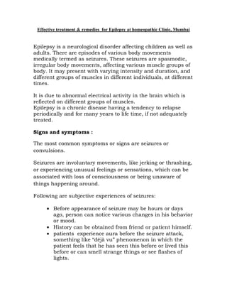 Effective treatment & remedies for Epilepsy at homeopathic Clinic, Mumbai


Epilepsy is a neurological disorder affecting children as well as
adults. There are episodes of various body movements
medically termed as seizures. These seizures are spasmodic,
irregular body movements, affecting various muscle groups of
body. It may present with varying intensity and duration, and
different groups of muscles in different individuals, at different
times.

It is due to abnormal electrical activity in the brain which is
reflected on different groups of muscles.
Epilepsy is a chronic disease having a tendency to relapse
periodically and for many years to life time, if not adequately
treated.

Signs and symptoms :

The most common symptoms or signs are seizures or
convulsions.

Seizures are involuntary movements, like jerking or thrashing,
or experiencing unusual feelings or sensations, which can be
associated with loss of consciousness or being unaware of
things happening around.

Following are subjective experiences of seizures:

        Before appearance of seizure may be hours or days
        ago, person can notice various changes in his behavior
        or mood.
        History can be obtained from friend or patient himself.
        patients experience aura before the seizure attack,
        something like “déjà vu” phenomenon in which the
        patient feels that he has seen this before or lived this
        before or can smell strange things or see flashes of
        lights.
 