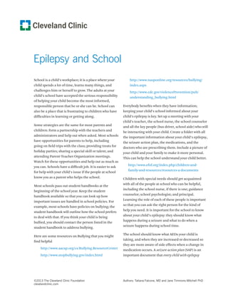 Epilepsy and School 
School is a child’s workplace; it is a place where your 
child spends a lot of time, learns many things, and 
challenges him or herself to grow. The adults at your 
child’s school have accepted the serious responsibility 
of helping your child become the most informed, 
responsible person that he or she can be. School can 
also be a place that is frustrating to children who have 
difficulties in learning or getting along. 
Some strategies are the same for most parents and 
children: form a partnership with the teachers and 
administrators and help out when asked. Most schools 
have opportunities for parents to help, including 
going on field trips with the class; providing treats for 
holiday parties; sharing a special skill or talent; and 
attending Parent-Teacher Organization meetings. 
Watch for these opportunities and help out as much as 
you can. Schools have a difficult job. It is easier to ask 
for help with your child’s issue if the people at school 
know you as a parent who helps the school. 
Most schools pass out student handbooks at the 
beginning of the school year. Keep the student 
handbook available so that you can look up how 
important issues are handled in school policies. For 
example, most schools have policies on bullying; the 
student handbook will outline how the school prefers 
to deal with that. If you think your child is being 
bullied, you should contact the person listed in the 
student handbook to address bullying. 
Here are some resources on Bullying that you might 
find helpful 
http://www.aacap.org/cs/Bullying.ResourceCenter 
http://www.stopbullying.gov/index.html 
http://www.nasponline.org/resources/bullying/ 
index.aspx 
http://www.cdc.gov/violencePrevention/pub/ 
understanding_bullying.html 
Everybody benefits when they have information; 
keeping your child’s school informed about your 
child’s epilepsy is key. Set up a meeting with your 
child’s teacher, the school nurse, the school counselor 
and all the key people (bus driver, school aide) who will 
be interacting with your child. Create a folder with all 
the important information about your child’s epilepsy, 
the seizure action plan, the medications, and the 
doctors who are prescribing them. Include a picture of 
your child and your family to make it more personal. 
This can help the school understand your child better. 
http://www.efof.org/index.php/children-and-family- 
and-resources/resources-a-documents 
Children with special needs should get acquainted 
with all of the people at school who can be helpful, 
including the school nurse, if there is one; guidance 
counselor; school psychologist; and principal. 
Learning the role of each of these people is important 
so that you can ask the right person for the kind of 
help you need. It is important for the school to know 
about your child’s epilepsy: they should know what 
happens during a seizure and what to do when a 
seizure happens during school time. 
The school should know what AEDs your child is 
taking, and when they are increased or decreased so 
they are more aware of side effects when a change in 
medication occurs. A seizure action plan (SAP) is an 
important document that every child with epilepsy 
©2013 The Cleveland Clinic Foundation 
clevelandclinic.com 
Authors: Tatiana Falcone, MD and Jane Timmons-Mitchell PhD 
 