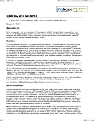 Epilepsy and Seizures                                                                         http://emedicine.medscape.com/article/1184846-overview




                 Author: Jose E Cavazos, MD, PhD, FAAN; Chief Editor: Selim R Benbadis, MD more...

          Updated: Jun 16, 2011

          Background
          Epileptic seizures are only one manifestation of neurologic or metabolic diseases. Epileptic seizures have many
          causes, including a genetic predisposition for certain seizures, head trauma, stroke, brain tumors, alcohol or drug
          withdrawal, and other conditions. Epilepsy is a medical condition with recurrent, unprovoked seizures. Therefore,
          repeated seizures due to alcohol withdrawal are not epilepsy.

          Definitions

          As proposed by the International League Against Epilepsy (ILAE) and the International Bureau for Epilepsy (IBE) in
          2005, epilepsy is defined as a brain disorder characterized by an enduring predisposition to generate epileptic
          seizures and by the neurobiologic, cognitive, psychologic, and social consequences of this condition.[1] Traditionally,
          the diagnosis of epilepsy requires the occurrence of at least 2 unprovoked seizures 24 hours apart. Some clinicians
          are also diagnosing epilepsy when 1 unprovoked seizure occurs in the setting of an interictal discharge. Seizures are
          the manifestation of abnormal hypersynchronous discharges of cortical neurons. The clinical signs or symptoms of
          seizures depend on the location of the epileptic discharges in the cortex and the extent and pattern of the propagation
          of the epileptic discharge in the brain.

          It should not be surprising that seizures are a common, nonspecific manifestation of neurologic injury and disease,
          because the main function of the brain is the transmission of electrical impulses. The lifetime likelihood of
          experiencing at least 1 epileptic seizure is about 9%, and the lifetime likelihood of receiving a diagnosis of epilepsy is
          almost 3%. However, the prevalence of active epilepsy is only about 0.8%.

          Hauser and collaborators demonstrated that the annual incidence of recurrent nonfebrile seizures in Olmsted County,
          Minnesota, was about 100 cases per 100,000 persons aged 0-1 year, 40 per 100,000 persons aged 39-40 years, and
          140 per 100,000 persons aged 79-80 years. By the age of 75 years, the cumulative incidence of epilepsy is 3400 per
          100,000 men (3.4%) and 2800 per 100,000 women (2.8%).

          Studies in several countries have shown incidences and prevalences of seizures similar to those in the United States.
          In some countries, parasitic infections account for the increased incidence of seizures and epilepsy.

          See Classification of Epileptic Seizures and Classification of Epileptic Syndromes.

          Historical information

          Epileptic seizures have been recognized for millennia. One of the earliest descriptions of a secondarily generalized
          tonic-clonic seizure was recorded over 3000 years ago in Mesopotamia. The seizure was attributed to the god of the
          moon. Epileptic seizures were described in other ancient cultures, including those of China, Egypt, and India. An
          ancient Egyptian papyrus described a seizure in a man who had previous head trauma. Hippocrates wrote the first
          book about epilepsy almost 2500 years ago. He rejected ideas regarding the divine etiology of epilepsy and
          concluded that the cause was excessive phlegm that caused abnormal brain consistency. Hippocratic teachings were
          forgotten, and divine etiologies again dominated beliefs about epileptic seizures during medieval times. Even at the
          turn of the 19th century, excessive masturbation was considered a cause of epilepsy. This hypothesis is credited as
          leading to the use of the first effective anticonvulsant (ie, bromides).

          Modern investigation of the etiology of epilepsy began with the work of Fritsch, Hitzig, Ferrier, and Caton in the 1870s.
          They recorded and evoked epileptic seizures in the cerebral cortex of animals. In 1929, Berger discovered that
          electrical brain signals could be recorded from the human head by using scalp electrodes; this discovery led to the
          use of electroencephalography (EEG) to study and classify epileptic seizures. Gibbs, Lennox, Penfield, and Jasper
          further advanced the understanding of epilepsy and developed the system of the 2 major classes of epileptic seizures



1 of 9                                                                                                                                 9/3/2011 8:03 AM
 