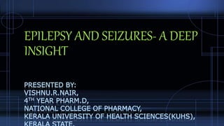 EPILEPSY AND SEIZURES- A DEEP
INSIGHT
PRESENTED BY:
VISHNU.R.NAIR,
4TH YEAR PHARM.D,
NATIONAL COLLEGE OF PHARMACY,
KERALA UNIVERSITY OF HEALTH SCIENCES(KUHS),
 