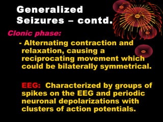 Clonic phase:
- Alternating contraction and
relaxation, causing a
reciprocating movement which
could be bilaterally symmetrical.
EEG: Characterized by groups of
spikes on the EEG and periodic
neuronal depolarizations with
clusters of action potentials.
Generalized
Seizures – contd.
 