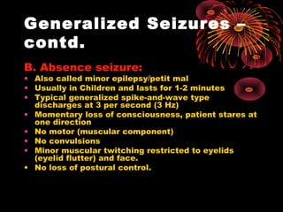 Generalized Seizures –
contd.
B. Absence seizure:
• Also called minor epilepsy/petit mal
• Usually in Children and lasts for 1-2 minutes
• Typical generalized spike-and-wave type
discharges at 3 per second (3 Hz)
• Momentary loss of consciousness, patient stares at
one direction
• No motor (muscular component)
• No convulsions
• Minor muscular twitching restricted to eyelids
(eyelid flutter) and face.
• No loss of postural control.
 