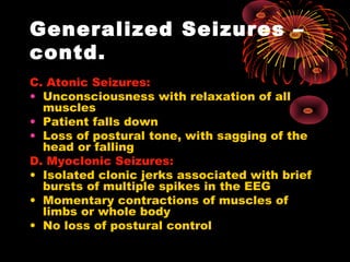 Generalized Seizures –
contd.
C. Atonic Seizures:
• Unconsciousness with relaxation of all
muscles
• Patient falls down
• Loss of postural tone, with sagging of the
head or falling
D. Myoclonic Seizures:
• Isolated clonic jerks associated with brief
bursts of multiple spikes in the EEG
• Momentary contractions of muscles of
limbs or whole body
• No loss of postural control
 
