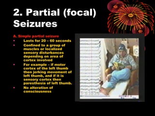 2. Partial (focal)
Seizures
A. Simple partial seizure
• Lasts for 20 – 60 seconds
• Confined to a group of
muscles or localized
sensory disturbances
depending on area of
cortex involved
• For example – if motor
cortex of the left thumb
then jerking movement of
left thumb, and if it is
sensory cortex then
paresthesia of left thumb.
• No alteration of
consciousness
 
