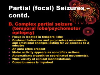 Partial (focal) Seizures –
contd.
B. Complex partial seizure
(temporal lobe/psychomotor
epilepsy)
• Focus is located in temporal lobe
• Confused behaviour and purposeless movements
and emotional changes lasting for 30 seconds to 2
minutes
• An aura often present
• Motor activity appears as non-reflex actions.
• Automatisms (repetitive coordinated movements).
• Wide variety of clinical manifestations
• Consciousness is impaired
 