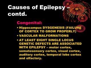 Causes of Epilepsy –
contd.
Congenital:
• Hippocampus DYSGENESIS (FAILURE
OF CORTEX TO GROW PROPERLY)
• VASCULAR MALFORMATIONS
• AT LEAST EIGHT SINGLE LOCUS
GENETIC DEFECTS ARE ASSOCIATED
WITH EPILEPSY – motor cortex,
somatosensory cortex, visual cortex,
auditory cortex, temporal lobe cortex
and olfactory.
 