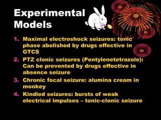 Experimental
Models
1. Maximal electroshock seizures: tonic
phase abolished by drugs effective in
GTCS
2. PTZ clonic seizures (Pentylenetetrazole):
Can be prevented by drugs effective in
absence seizure
3. Chronic focal seizure: alumina cream in
monkey
4. Kindled seizures: bursts of weak
electrical impulses – tonic-clonic seizure
 