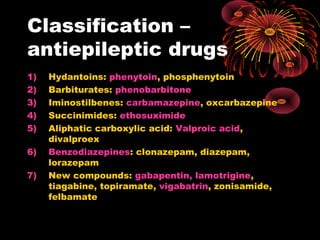 Classification –
antiepileptic drugs
1) Hydantoins: phenytoin, phosphenytoin
2) Barbiturates: phenobarbitone
3) Iminostilbenes: carbamazepine, oxcarbazepine
4) Succinimides: ethosuximide
5) Aliphatic carboxylic acid: Valproic acid,
divalproex
6) Benzodiazepines: clonazepam, diazepam,
lorazepam
7) New compounds: gabapentin, lamotrigine,
tiagabine, topiramate, vigabatrin, zonisamide,
felbamate
 