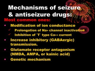 Most common ones:
• Modification of ion conductance
 Prolongation of Na+ channel inactivation
 Inhibition of `T` type Ca++ current
• Increase inhibitory (GABAergic)
transmission.
• Glutamate receptor antagonism
(NMDA, AMPA, or kainic acid)
• Genetic mechanism
Mechanisms of seizure
& antiseizure drugs:
 