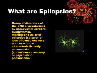 What are Epilepsies?
• Group of disorders of
the CNS characterized
by paroxysmal cerebral
dysrhythmia,
manifesting as brief
episodes (seizure) of
loss of consciousness,
with or without
characteristic body
movements
(convulsions), sensory
or psychiatric
phenomena.
 