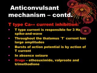 Anticonvulsant
mechanism – contd.
T type Ca++ current inhibition:
• T type current is responsible for 3 Hz
spike-and-wave
• Throughout the thalamus `T` current has
large amplitudes
• Bursts of action potential is by action of
T current
• In absence seizure
• Drugs – ethosuximide, valproate and
trimethadione
 