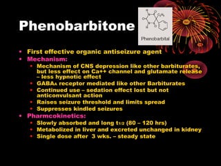 Phenobarbitone
• First effective organic antiseizure agent
• Mechanism:
• Mechanism of CNS depression like other barbiturates,
but less effect on Ca++ channel and glutamate release
– less hypnotic effect
• GABAA receptor mediated like other Barbiturates
• Continued use – sedation effect lost but not
anticonvulsant action
• Raises seizure threshold and limits spread
• Suppresses kindled seizures
• Pharmcokinetics:
• Slowly absorbed and long t1/2 (80 – 120 hrs)
• Metabolized in liver and excreted unchanged in kidney
• Single dose after 3 wks. – steady state
 