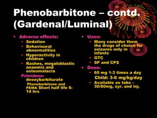 Phenobarbitone – contd.
(Gardenal/Luminal)
• Adverse effects:
• Sedation
• Behavioural
abnormalities
• Hyperactivity in
children
• Rashes, megaloblastic
anaemia and
osteomalacia
Primidone:
deoxybarbiturate
Phenobarbitone and
PEMA Short half life 6-
14 hrs
• Uses:
• Many consider them
the drugs of choice for
seizures only in
infants
• GTC
• SP and CPS
• Dose:
• 60 mg 1-3 times a day
Child: 3-6 mg/kg/day
• Available as tabs –
30/60mg, syr. and inj.
 