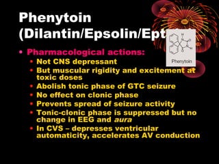 Phenytoin
(Dilantin/Epsolin/Eptoin)
• Pharmacological actions:
• Not CNS depressant
• But muscular rigidity and excitement at
toxic doses
• Abolish tonic phase of GTC seizure
• No effect on clonic phase
• Prevents spread of seizure activity
• Tonic-clonic phase is suppressed but no
change in EEG and aura
• In CVS – depresses ventricular
automaticity, accelerates AV conduction
 