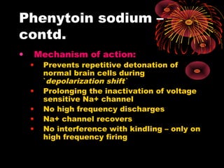 Phenytoin sodium –
contd.
• Mechanism of action:
• Prevents repetitive detonation of
normal brain cells during
`depolarization shift`
• Prolonging the inactivation of voltage
sensitive Na+ channel
• No high frequency discharges
• Na+ channel recovers
• No interference with kindling – only on
high frequency firing
 