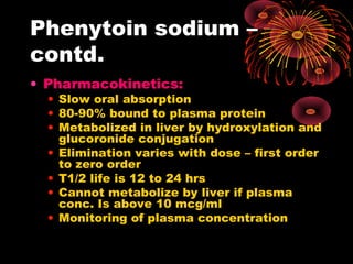 Phenytoin sodium –
contd.
• Pharmacokinetics:
• Slow oral absorption
• 80-90% bound to plasma protein
• Metabolized in liver by hydroxylation and
glucoronide conjugation
• Elimination varies with dose – first order
to zero order
• T1/2 life is 12 to 24 hrs
• Cannot metabolize by liver if plasma
conc. Is above 10 mcg/ml
• Monitoring of plasma concentration
 