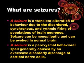 What are seizures?
• A seizure is a transient alteration of
behaviour due to the disordered,
synchronous, and rythmic firing of
populations of brain neurones.
Seizure can be nonepileptic and can
be evoked in normal brain
• A seizure is a paroxysmal behavioral
spell generally caused by an
excessive disorderly discharge of
cortical nerve cells.
 