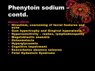 Phenytoin sodium –
contd.
Adverse effects:
• Hirsutism, coarsening of facial features and
acne
• Gum hypertrophy and Gingival hyperplasia.
• Hypersensitivity – rashes, lymphadenopathy
• Megaloblastic anaemia
• Osteomalacia
• Hyperglycaemia
• Cognitive impairment
• Exacerbates absence seizures
• Fetal Hydantoin Syndrome
 