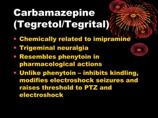 Carbamazepine
(Tegretol/Tegrital)
• Chemically related to imipramine
• Trigeminal neuralgia
• Resembles phenytoin in
pharmacological actions
• Unlike phenytoin – inhibits kindling,
modifies electroshock seizures and
raises threshold to PTZ and
electroshock
 