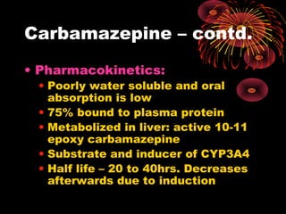 Carbamazepine – contd.
• Pharmacokinetics:
• Poorly water soluble and oral
absorption is low
• 75% bound to plasma protein
• Metabolized in liver: active 10-11
epoxy carbamazepine
• Substrate and inducer of CYP3A4
• Half life – 20 to 40hrs. Decreases
afterwards due to induction
 