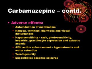 Carbamazepine – contd.
• Adverse effects:
• Autoinduction of metabolism
• Nausea, vomiting, diarrhoea and visual
disturbances
• Hypersensitivity – rash, photosensitivity,
hepatitis, granulocyte supression and aplastic
anemia
• ADH action enhancement – hyponatremia and
water retention
• Teratogenicity
• Exacerbates absence seizures
 