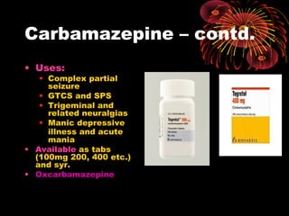 Carbamazepine – contd.
• Uses:
• Complex partial
seizure
• GTCS and SPS
• Trigeminal and
related neuralgias
• Manic depressive
illness and acute
mania
• Available as tabs
(100mg 200, 400 etc.)
and syr.
• Oxcarbamazepine
 
