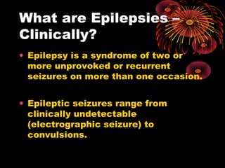 What are Epilepsies –
Clinically?
• Epilepsy is a syndrome of two or
more unprovoked or recurrent
seizures on more than one occasion.
• Epileptic seizures range from
clinically undetectable
(electrographic seizure) to
convulsions.
 