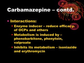 Carbamazepine – contd.
• Interactions:
• Enzyme inducer – reduce efficacy
of OCPs and others
• Metabolism is induced by –
phenobarbitone, phenytoin,
valproate
• Inhibits its metabolism – isoniazide
and erythromycin
 