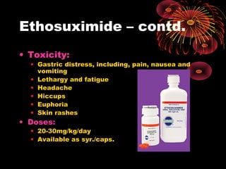 Ethosuximide – contd.
• Toxicity:
• Gastric distress, including, pain, nausea and
vomiting
• Lethargy and fatigue
• Headache
• Hiccups
• Euphoria
• Skin rashes
• Doses:
• 20-30mg/kg/day
• Available as syr./caps.
 