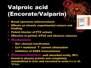 Valproic acid
(Encorate/Valparin)
• Broad spectrum anticonvulsant
• Effects on chronic experimental seizure and
kindling
• Potent blocker of PTZ seizure
• Effective in partial, GTCS and absence seizures
• Mechanism:
• Na+ channel inactivation
• Ca++ mediated `T` current attenuation
• Inhibition of GABA transaminase
• Pharmacokinrtics: well absorbed orally, 90%
bound to plasma protein and completely
metabolized in liver and excreted in urine t1/2 is 10-
15 hrs.
 