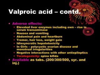 Valproic acid – contd.
• Adverse effects:
• Elevated liver enzymes including own – rise in
serum transaminase
• Nausea and vomiting
• Abdominal pain and heartburn
• Tremor, hair loss, weight gain
• Idiosyncratic hepatotoxicity
• In Girls – polycystic ovarian disease and
menstrual irregularities
• Negative interactions with other antiepileptics
• Teratogenicity: spina bifida
• Available as tabs. (200/300/500, syr. and
inj.)
 