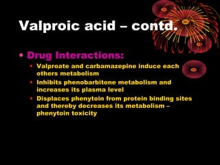 Valproic acid – contd.
• Drug Interactions:
• Valproate and carbamazepine induce each
others metabolism
• Inhibits phenobarbitone metabolism and
increases its plasma level
• Displaces phenytoin from protein binding sites
and thereby decreases its metabolism –
phenytoin toxicity
 