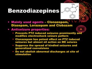 Benzodiazepines
• Mainly used agents – Clonazepam,
Diazepam, Lorazepam and Clobazam
• Antiseizure properties:
• Prevents PTZ induced seizures prominently and
modifies electroshock seizure pattern
• Clonazepam has potent effect on PTZ induced
seizures but almost nil action on ME seiures
• Suppress the spread of kindled seizures and
generalized convulsions
• Do not abolish abnormal discharges at site of
stimulation
 