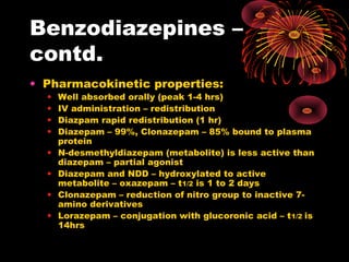 Benzodiazepines –
contd.
• Pharmacokinetic properties:
• Well absorbed orally (peak 1-4 hrs)
• IV administration – redistribution
• Diazpam rapid redistribution (1 hr)
• Diazepam – 99%, Clonazepam – 85% bound to plasma
protein
• N-desmethyldiazepam (metabolite) is less active than
diazepam – partial agonist
• Diazepam and NDD – hydroxylated to active
metabolite – oxazepam – t1/2 is 1 to 2 days
• Clonazepam – reduction of nitro group to inactive 7-
amino derivatives
• Lorazepam – conjugation with glucoronic acid – t1/2 is
14hrs
 