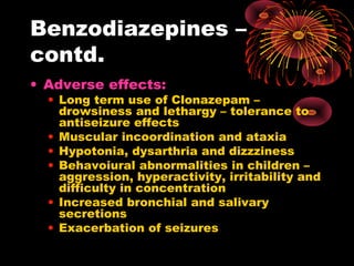 Benzodiazepines –
contd.
• Adverse effects:
• Long term use of Clonazepam –
drowsiness and lethargy – tolerance to
antiseizure effects
• Muscular incoordination and ataxia
• Hypotonia, dysarthria and dizzziness
• Behavoiural abnormalities in children –
aggression, hyperactivity, irritability and
difficulty in concentration
• Increased bronchial and salivary
secretions
• Exacerbation of seizures
 