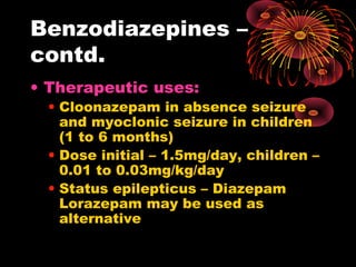 Benzodiazepines –
contd.
• Therapeutic uses:
• Cloonazepam in absence seizure
and myoclonic seizure in children
(1 to 6 months)
• Dose initial – 1.5mg/day, children –
0.01 to 0.03mg/kg/day
• Status epilepticus – Diazepam
Lorazepam may be used as
alternative
 
