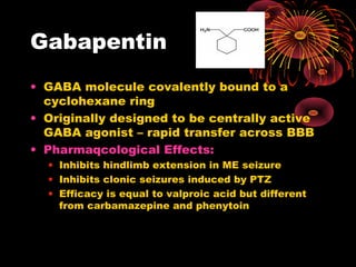 Gabapentin
• GABA molecule covalently bound to a
cyclohexane ring
• Originally designed to be centrally active
GABA agonist – rapid transfer across BBB
• Pharmaqcological Effects:
• Inhibits hindlimb extension in ME seizure
• Inhibits clonic seizures induced by PTZ
• Efficacy is equal to valproic acid but different
from carbamazepine and phenytoin
 