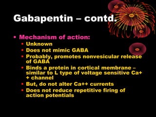 Gabapentin – contd.
• Mechanism of action:
• Unknown
• Does not mimic GABA
• Probably, promotes nonvesicular release
of GABA
• Binds a protein in cortical membrane –
similar to L type of voltage sensitive Ca+
+ channel
• But, do not alter Ca++ currents
• Does not reduce repetitive firing of
action potentials
 