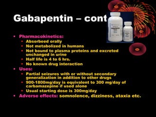 Gabapentin – contd.
• Pharmacokinetics:
• Absorbeed orally
• Not metabolized in humans
• Not bound to plasma proteins and excreted
unchanged in urine
• Half life is 4 to 6 hrs.
• No known drug interaction
• Uses:
• Partial seizures with or without secondary
generalization in addition to other drugs
• 900-1800mg/day is equivalent to 300 mg/day of
carbamazepine if used alone
• Usual starting dose is 300mg/day
• Adverse effects: somnolence, dizziness, ataxia etc.
 