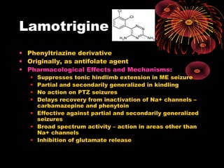 Lamotrigine
• Phenyltriazine derivative
• Originally, as antifolate agent
• Pharmacological Effects and Mechanisms:
• Suppresses tonic hindlimb extension in ME seizure
• Partial and secondarily generalized in kindling
• No action on PTZ seizures
• Delays recovery from inactivation of Na+ channels –
carbamazepine and phenytoin
• Effective against partial and secondarily generalized
seizures
• Broad spectrum activity – action in areas other than
Na+ channels
• Inhibition of glutamate release
 