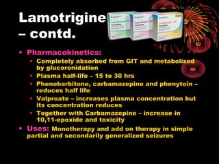 Lamotrigine
– contd.
• Pharmacokinetics:
• Completely absorbed from GIT and metabolized
by glucoronidation
• Plasma half-life – 15 to 30 hrs
• Phenobarbitone, carbamazepine and phenytoin –
reduces half life
• Valproate – increases plasma concentration but
its concentration reduces
• Together with Carbamazepine – increase in
10,11-epoxide and toxicity
• Uses: Monotherapy and add on therapy in simple
partial and secondarily generalized seizures
 