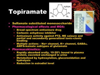 Topiramate
• Sulfamate substituted monosaccharide
• Pharmacological effects and MOA:
• Broad spectrum antiseizure drug
• Carbonic anhydrase inhibitor
• Antiseizure activity against PTZ, ME seizure and
partial and secondarily generalized tonic-clonic
kindling
• Multiple actions – Na+ channel, K+ channel, GABAA,
AMPA-kainate subtypes of glutamate
• Pharmacokinetics:
• Rapidly absorbed orally, 10-20% bound to plasma
protein, excreted unchanged in urine
• Metabolized by hydroxylation, glucoronidation and
hydrolysis
• Reduction in estradiol level
 